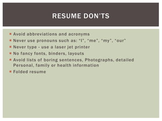 RESUME DON’TS

 Avoid abbreviations and acronyms
 Never use pronouns such as: “I”, “me”, “my”, “our”
 Never type - use a laser jet printer
 No fancy fonts, binders, layouts
 Avoid lists of boring sentences, Photographs, detailed
  Personal, family or health information
 Folded resume
 