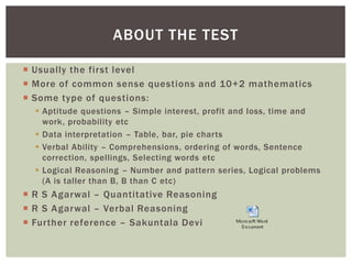 ABOUT THE TEST

 Usually the first level
 More of common sense questions and 10+2 mathematics
 Some type of questions:
   Aptitude questions – Simple interest, profit and loss, time and
    work, probability etc
   Data interpretation – Table, bar, pie charts
   Verbal Ability – Comprehensions, ordering of words, Sentence
    correction, spellings, Selecting words etc
   Logical Reasoning – Number and pattern series, Logical problems
    (A is taller than B, B than C etc)
 R S Agarwal – Quantitative Reasoning
 R S Agarwal – Verbal Reasoning
 Further reference – Sakuntala Devi
 