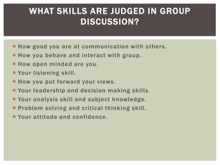 WHAT SKILLS ARE JUDGED IN GROUP
                 DISCUSSION?

   How good you are at communication with others.
   How you behave and interact with group.
   How open minded are you.
   Your listening skill.
   How you put forward your views.
   Your leadership and decision making skills.
   Your analysis skill and subject knowledge.
   Problem solving and critical thinking skill.
   Your attitude and confidence.
 
