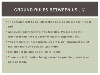 GROUND RULES BETWEEN US.. 

 The session will be an interactive one. So please feel free to
 talk.
 Ask questions whenever you feel like. Please stop me
 whenever you have a question/query/argument etc.
 You are here with a purpose. So am I. Get maximum out of
 me. Ask more and you will get more.
 I might not be able to switch to Tamil.
 There are information being passed to you. So please take
 note of them.
 