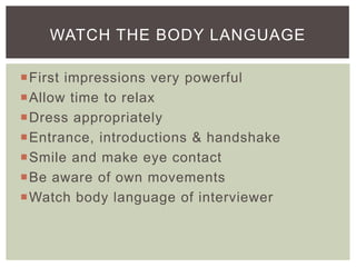 WATCH THE BODY LANGUAGE

First impressions very powerful
Allow time to relax
Dress appropriately
Entrance, introductions & handshake
Smile and make eye contact
Be aware of own movements
Watch body language of interviewer
 