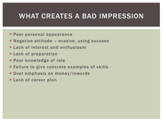 WHAT CREATES A BAD IMPRESSION

   Poor personal appearance
   Negative attitude – evasive, using excuses
   Lack of interest and enthusiasm
   Lack of preparation
   Poor knowledge of role
   Failure to give concrete examples of skills
   Over emphasis on money/rewards
   Lack of career plan
 