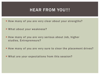HEAR FROM YOU!!!

 How many of you are very clear about your strengths?

 What about your weakness?

 How many of you are very serious about Job, higher
  studies, Entrepreneurs?

 How many of you are very sure to clear the placement drives?

 What are your expectations from this session?
 
