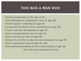 THIS WAS A MAN WHO

failed in business at the age of 21 ;
was defeated in a legislative race at age 22;
failed again in business at age 24;
overcame the death of his sweethear t at age 26;
 had a ner vous breakdown at age 27;
lost a congressional race at age 34;
lost a senatorial race at age 45;
failed in an effor t to become vice -president at age 47;
lost a senatorial race at age 49; and
was elected president of the United States at age 52.
                 This man was Abraham Lincoln
 