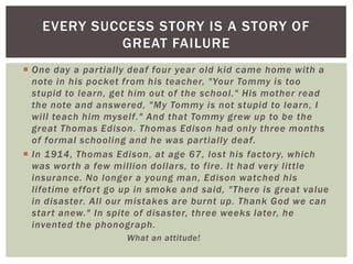 EVERY SUCCESS STORY IS A STORY OF
             GREAT FAILURE
 One day a par tially deaf four year old kid came home with a
  note in his pocket from his teacher, "Your Tommy is too
  stupid to learn, get him out of the school." His mother read
  the note and answered, "My Tommy is not stupid to learn, I
  will teach him myself." And that Tommy grew up to be the
  great Thomas Edison. Thomas Edison had only three months
  of formal schooling and he was par tially deaf.
 In 1914, Thomas Edison, at age 67, lost his factor y, which
  was wor th a few million dollars, to fire. It had ver y little
  insurance. No longer a young man, Edison watched his
  lifetime effor t go up in smoke and said, "There is great value
  in disaster. All our mistakes are burnt up. Thank God we can
  star t anew." In spite of disaster, three weeks later, he
  invented the phonograph.
                      What an attitude!
 