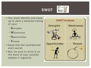 SWOT
 You must identify and keep
  up to date a detailed listing
  of your:
   S trengths
   W eaknesses
   O pportunities
   T hreats
 Keep this list confidential
  even secret
 But, be sure to write it on
  the back of your eyelids!
  Update it regularly
 