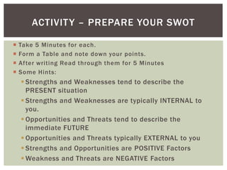 ACTIVIT Y – PREPARE YOUR SWOT

   Take 5 Minutes for each.
   Form a Table and note down your points.
   After writing Read through them for 5 Minutes
   Some Hints:
     Strengths and Weaknesses tend to describe the
      PRESENT situation
     Strengths and Weaknesses are typically INTERNAL to
      you.
     Opportunities and Threats tend to describe the
      immediate FUTURE
     Opportunities and Threats typically EXTERNAL to you
     Strengths and Opportunities are POSITIVE Factors
     Weakness and Threats are NEGATIVE Factors
 