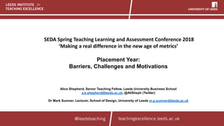 SEDA Spring Teaching Learning and Assessment Conference 2018
‘Making a real difference in the new age of metrics’
Placement Year:
Barriers, Challenges and Motivations
Alice Shepherd, Senior Teaching Fellow, Leeds University Business School
a.k.shepherd@leeds.ac.uk, @AliSheph (Twitter)
Dr Mark Sumner, Lecturer, School of Design, University of Leeds m.p.sumner@leeds.ac.uk
 