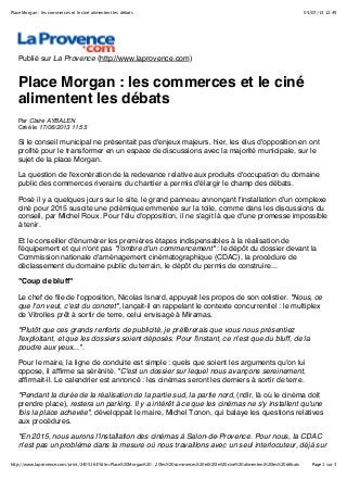 05/07/13 12:49Place Morgan : les commerces et le ciné alimentent les débats
Page 1 sur 3http://www.laprovence.com/print/2405161?title=Place%20Morgan%20…20les%20commerces%20et%20le%20ciné%20alimentent%20les%20débats
Publié sur La Provence (http://www.laprovence.com)
Place Morgan : les commerces et le ciné
alimentent les débats
Par Claire AYBALEN
Créé le 17/06/2013 11:55
Si le conseil municipal ne présentait pas d'enjeux majeurs, hier, les élus d'opposition en ont
profité pour le transformer en un espace de discussions avec la majorité municipale, sur le
sujet de la place Morgan.
La question de l'exonération de la redevance relative aux produits d'occupation du domaine
public des commerces riverains du chantier a permis d'élargir le champ des débats.
Posé il y a quelques jours sur le site, le grand panneau annonçant l'installation d'un complexe
ciné pour 2015 suscite une polémique emmenée sur la toile, comme dans les discussions du
conseil, par Michel Roux. Pour l'élu d'opposition, il ne s'agit là que d'une promesse impossible
à tenir.
Et le conseiller d'énumérer les premières étapes indispensables à la réalisation de
l'équipement et qui n'ont pas "l'ombre d'un commencement" : le dépôt du dossier devant la
Commission nationale d'aménagement cinématographique (CDAC), la procédure de
déclassement du domaine public du terrain, le dépôt du permis de construire...
"Coup de bluff"
Le chef de file de l'opposition, Nicolas Isnard, appuyait les propos de son colistier. "Nous, ce
que l'on veut, c'est du concret", lançait-il en rappelant le contexte concurrentiel : le multiplex
de Vitrolles prêt à sortir de terre, celui envisagé à Miramas.
"Plutôt que ces grands renforts de publicité, je préférerais que vous nous présentiez
l'exploitant, et que les dossiers soient déposés. Pour l'instant, ce n'est que du bluff, de la
poudre aux yeux...".
Pour le maire, la ligne de conduite est simple : quels que soient les arguments qu'on lui
oppose, il affirme sa sérénité. "C'est un dossier sur lequel nous avançons sereinement,
affirmait-il. Le calendrier est annoncé : les cinémas seront les derniers à sortir de terre.
"Pendant la durée de la réalisation de la partie sud, la partie nord, (ndlr, là où le cinéma doit
prendre place), restera un parking. Il y a intérêt à ce que les cinémas ne s'y installent qu'une
fois la place achevée", développait le maire, Michel Tonon, qui balaye les questions relatives
aux procédures.
"En 2015, nous aurons l'installation des cinémas à Salon-de-Provence. Pour nous, la CDAC
n'est pas un problème dans la mesure où nous travaillons avec un seul interlocuteur, déjà sur
 