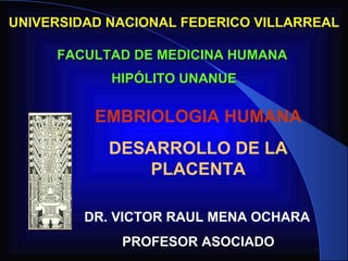 UNIVERSIDAD NACIONAL FEDERICO VILLARREAL

     FACULTAD DE MEDICINA HUMANA
            HIPÓLITO UNANUE

          EMBRIOLOGIA HUMANA
            DESARROLLO DE LA
               PLACENTA

         DR. VICTOR RAUL MENA OCHARA
             PROFESOR ASOCIADO
 