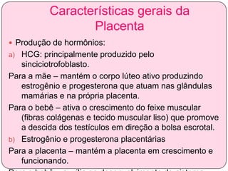 Características gerais da
Placenta
 Produção de hormônios:
a) HCG: principalmente produzido pelo

sinciciotrofoblasto.
Para a mãe – mantém o corpo lúteo ativo produzindo
estrogênio e progesterona que atuam nas glândulas
mamárias e na própria placenta.
Para o bebê – ativa o crescimento do feixe muscular
(fibras colágenas e tecido muscular liso) que promove
a descida dos testículos em direção a bolsa escrotal.
b) Estrogênio e progesterona placentárias
Para a placenta – mantém a placenta em crescimento e
funcionando.

 