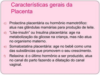 Características gerais da
Placenta
Prolactina placentária ou hormônio mamotrófico:
atua nas glândulas mamárias para produção de leite.
d) “Like-insulin” ou Insulina placentária: age na
metabolização da glicose na criança, mas não atua
no organismo materno.
e) Somatostatina placentária: age no bebê como uma
das substâncias que promovem o seu crescimento.
f) Relaxina: é o último hormônio a ser produzido, atua
no canal do parto fazendo a dilatação do canal
vaginal.
c)

 