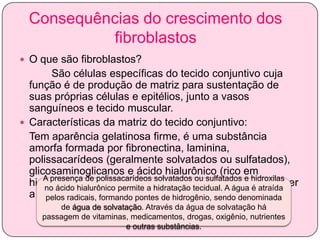 Consequências do crescimento dos
fibroblastos
 O que são fibroblastos?

São células específicas do tecido conjuntivo cuja
função é de produção de matriz para sustentação de
suas próprias células e epitélios, junto a vasos
sanguíneos e tecido muscular.
 Características da matriz do tecido conjuntivo:
Tem aparência gelatinosa firme, é uma substância
amorfa formada por fibronectina, laminina,
polissacarídeos (geralmente solvatados ou sulfatados),
glicosaminoglicanos e ácido hialurônico (rico em
A presença de polissacarídeos solvatados
hidroxilas). Como apresenta poros,ou sulfatados e hidroxilas
é capaz de promover
no ácido hialurônico permite a hidratação tecidual. A água é atraída
a difusão de substâncias. de hidrogênio, sendo denominada
pelos radicais, formando pontes
de água de solvatação. Através da água de solvatação há
passagem de vitaminas, medicamentos, drogas, oxigênio, nutrientes
e outras substâncias.

 