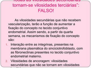 “Todas as vilosidades secundárias
tornam-se vilosidades terciárias”:
FALSO!
As vilosidades secundárias que não recebem
vascularização, terão a função de aumentar a
fixação do concepto no tecido conjuntivo
endometrial. Assim sendo, a partir da quarta
semana, os mecanismos de fixação do concepto
são:
1. Interação entre as integrinas, presentes na
membrana plasmática do sinciciotrofoblasto, com
as fibronectinas presentes no tecido conjuntivo
endometrial materno.
2. Vilosidades de ancoragem: vilosidades
secundárias que não se tornam em vilosidades

 