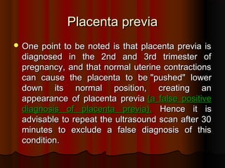Placenta previaPlacenta previa
 One point to be noted is that placenta previa isOne point to be noted is that placenta previa is
diagnosed in the 2nd and 3rd trimester ofdiagnosed in the 2nd and 3rd trimester of
pregnancy, and that normal uterine contractionspregnancy, and that normal uterine contractions
can cause the placenta to becan cause the placenta to be ""pushedpushed"" lowerlower
down its normal position, creating andown its normal position, creating an
appearance of placenta previaappearance of placenta previa ((a false positivea false positive
diagnosis of placenta previadiagnosis of placenta previa).). Hence it isHence it is
advisable to repeat the ultrasound scan after 30advisable to repeat the ultrasound scan after 30
minutes to exclude a false diagnosis of thisminutes to exclude a false diagnosis of this
conditioncondition..
 