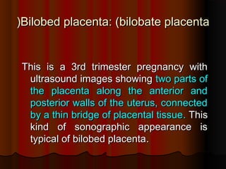 Bilobed placentaBilobed placenta: (: (bilobate placentabilobate placenta((
This is a 3rd trimester pregnancy withThis is a 3rd trimester pregnancy with
ultrasound images showingultrasound images showing two parts oftwo parts of
the placenta along the anterior andthe placenta along the anterior and
posterior walls of the uterus, connectedposterior walls of the uterus, connected
by a thin bridge of placental tissueby a thin bridge of placental tissue.. ThisThis
kind of sonographic appearance iskind of sonographic appearance is
typical of bilobed placentatypical of bilobed placenta..
 