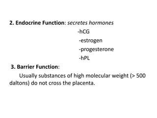 2. Endocrine Function: secretes hormones
-hCG
-estrogen
-progesterone
-hPL
3. Barrier Function:
Usually substances of high molecular weight (> 500
daltons) do not cross the placenta.
 