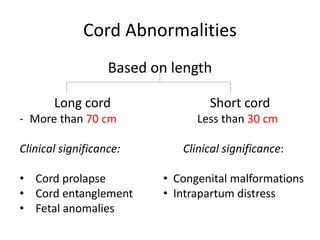 Cord Abnormalities
Based on length
Long cord
- More than 70 cm
Clinical significance:
• Cord prolapse
• Cord entanglement
• Fetal anomalies
Short cord
Less than 30 cm
Clinical significance:
• Congenital malformations
• Intrapartum distress
 