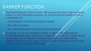 BARRIER FUNCTION
❑ The foetal blood in the chronic villi is separated from the maternal
blood, in the intervillous spaces, by the placental barrier which is
composed of:
- endothelium of the foetal blood vessels,
- the villious stroma,
- the cytotrophoblast and syncytiotrophoblast.
❑ However, it is an incomplete barrier. It allows the passage of
antibodies(IgG only), hormone, antibiotics, sedatives, some viruses
as rubella and smallpox and some organisms as treponema
pallida. Substances of large molecular size as heparine and insulin
cannot pass the placental barrier.
 