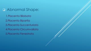 ❑ Abnormal Shape:
1.Placenta Bilobata
2.Placenta Bipartia
3.Placenta Succenturiata
4.Placenta Circumvallata
5.Placenta Fenestrata
 