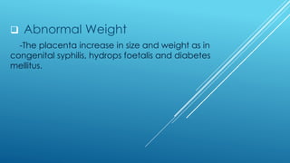 ❑ Abnormal Weight
-The placenta increase in size and weight as in
congenital syphilis, hydrops foetalis and diabetes
mellitus.
 