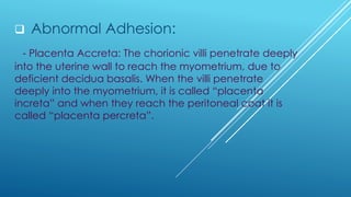 ❑ Abnormal Adhesion:
- Placenta Accreta: The chorionic villi penetrate deeply
into the uterine wall to reach the myometrium, due to
deficient decidua basalis. When the villi penetrate
deeply into the myometrium, it is called “placenta
increta” and when they reach the peritoneal coat it is
called “placenta percreta”.
 