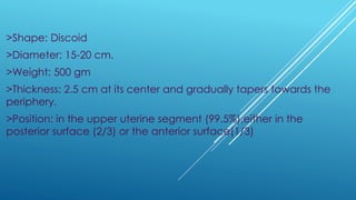 >Shape: Discoid
>Diameter: 15-20 cm.
>Weight: 500 gm
>Thickness: 2.5 cm at its center and gradually tapers towards the
periphery.
>Position: in the upper uterine segment (99.5%),either in the
posterior surface (2/3) or the anterior surface(1/3)
 