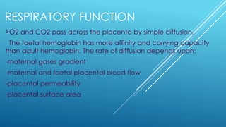 RESPIRATORY FUNCTION
>O2 and CO2 pass across the placenta by simple diffusion.
The foetal hemoglobin has more affinity and carrying capacity
than adult hemoglobin. The rate of diffusion depends upon:
-maternal gases gradient
-maternal and foetal placental blood flow
-placental permeability
-placental surface area
 