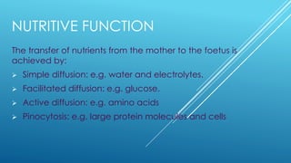 NUTRITIVE FUNCTION
The transfer of nutrients from the mother to the foetus is
achieved by:
➢ Simple diffusion: e.g. water and electrolytes.
➢ Facilitated diffusion: e.g. glucose.
➢ Active diffusion: e.g. amino acids
➢ Pinocytosis: e.g. large protein molecules and cells
 