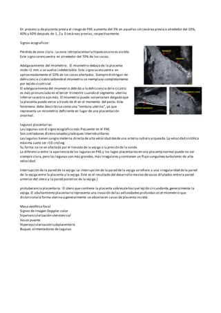 En presencia deplacenta previa el riesgo de PAS aumenta del 3% en aquellas sin cesárea previa a alrededor del 10%,
40% y 60% después de 1, 2 y 3 cesáreas previas,respectivamente.
Signos ecograficos:
Pérdida de zona clara: La zona retroplacentaria hipoecoicano es visible.
Este signo seencuentra en alrededor del 70% de los casos.
Adelgazamiento del miometrio: El miometrio debajo de la placenta
mide <1 mm o se vuelve indetectable. Este signo seencuentra en
aproximadamente el 50% de los casos afectados. Siempredistinguir de
dehiscencia cicatricialdondeel miometrio se reemplaza completamente
por tejido cicatricial.
El adelgazamiento del miometrio debido a la dehiscencia dela cicatriz
es más pronunciado en el tercer trimestre cuando el segmento uterino
inferior seestira aún más. El miometrio puede volversetan delgado que
la placenta puede verse a través de él en el momento del parto. Este
fenómeno debe describirsecomo una "ventana uterina", ya que
representa un miometrio deficiente en lugar de una placentación
anormal.
lagunas placentarias:
Las lagunas son el signo ecográfico más frecuente en el PAS
Son cotiledones distorsionadosy tabiques interlobulillares.
Las lagunas tienen sangre materna directa de alta velocidad desdeuna arteria radial o arqueada.La velocidad sistólica
máxima suele ser >10 cm/seg.
Su forma no se ve afectada por el llenado de la vejiga o la presión de la sonda
La diferencia entre la aparienciadelas lagunasen PAS y los lagos placentariosen una placenta normal puede no ser
siempre clara,pero las lagunasson más grandes,más irregularesy contienen un flujo sanguíneo turbulento de alta
velocidad.
Interrupción de la pared de la vejiga:La interrupción de la pared de la vejiga serefiere a una irregularidad dela pared
de la vejiga entre la placenta y la vejiga. Este es el resultado del desarrollo masivo devasos dilatados entrela pared
anterior del útero y la pared posterior de la vejiga.}
protuberancia placentaria: El útero que contiene la placenta sobresalehaciael tejido circundante,generalmente la
vejiga.El abultamiento placentario representa una invasión delas vellosidadesprofundas en el miometrio que
distorsionala forma uterina y generalmente se observa en casos de placenta increta.
Masa exofítica focal
Signos de imagen Doppler color
hipervascularización uterovesical
Vasos puente
Hipervascularización subplacentaria
Buques alimentadores de lagunas
 