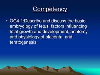 Competency
• OG4.1:Describe and discuss the basic
embryology of fetus, factors influencing
fetal growth and development, anatomy
and physiology of placenta, and
teratogenesis
 
