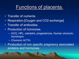 Functions of placenta.
• Transfer of nutrients.
• Respiration.[Oxygen and CO2 exchange]
• Transfer of antibodies.
• Production of hormones.
– HCG, HPL, estradiol, progesterone, Human chorionic
thyrotropin.
– Chorionic ACTH,
• Production of non specific pregnancy associated
proteins and hormones.
 
