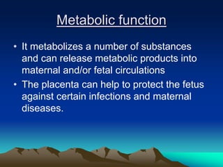 Metabolic function
• It metabolizes a number of substances
and can release metabolic products into
maternal and/or fetal circulations
• The placenta can help to protect the fetus
against certain infections and maternal
diseases.
 
