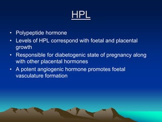 HPL
• Polypeptide hormone
• Levels of HPL correspond with foetal and placental
growth
• Responsible for diabetogenic state of pregnancy along
with other placental hormones
• A potent angiogenic hormone promotes foetal
vasculature formation
 