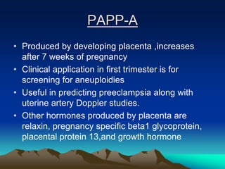 PAPP-A
• Produced by developing placenta ,increases
after 7 weeks of pregnancy
• Clinical application in first trimester is for
screening for aneuploidies
• Useful in predicting preeclampsia along with
uterine artery Doppler studies.
• Other hormones produced by placenta are
relaxin, pregnancy specific beta1 glycoprotein,
placental protein 13,and growth hormone
 