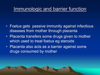 Immunologic and barrier function
• Foetus gets passive immunity against infectious
diseases from mother through placenta
• Placenta transfers some drugs given to mother
which used to treat foetus eg steroids
• Placenta also acts as a barrier against some
drugs consumed by mother
 