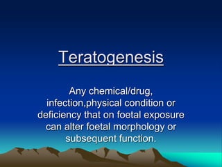 Teratogenesis
Any chemical/drug,
infection,physical condition or
deficiency that on foetal exposure
can alter foetal morphology or
subsequent function.
 