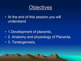 Objectives
• At the end of this session you will
understand
• 1.Development of placenta,
• 2. Anatomy and physiology of Placenta,
• 3. Teratogenesis.
 