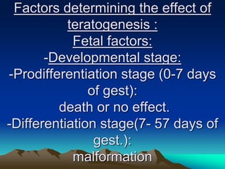 Factors determining the effect of
teratogenesis :
Fetal factors:
-Developmental stage:
-Prodifferentiation stage (0-7 days
of gest):
death or no effect.
-Differentiation stage(7- 57 days of
gest.):
malformation
 