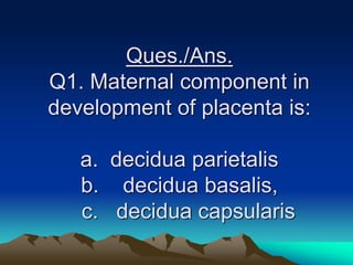Ques./Ans.
Q1. Maternal component in
development of placenta is:
a. decidua parietalis
b. decidua basalis,
c. decidua capsularis
 