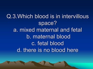Q.3.Which blood is in intervillous
space?
a. mixed maternal and fetal
b. maternal blood
c. fetal blood
d. there is no blood here
 