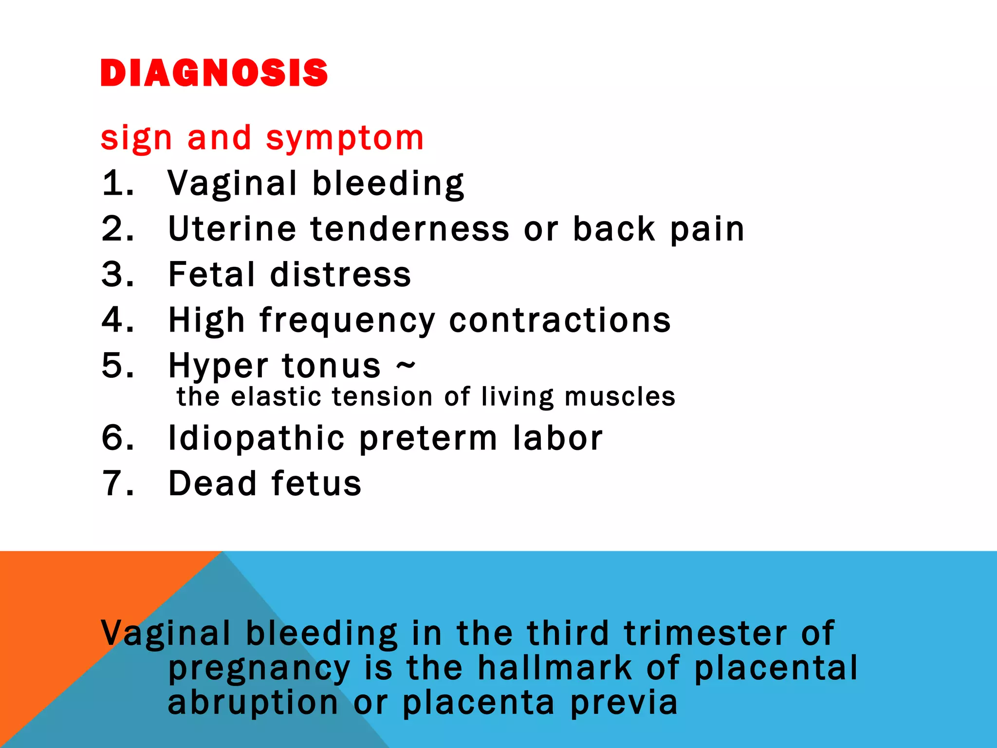 DIAGNOSIS
sign and symptom
1. Vaginal bleeding
2. Uterine tenderness or back pain
3. Fetal distress
4. High frequency contractions
5. Hyper tonus ~
 the elastic tension of living muscles
6. Idiopathic preterm labor
7. Dead fetus
Vaginal bleeding in the third trimester of
pregnancy is the hallmark of placental
abruption or placenta previa
 