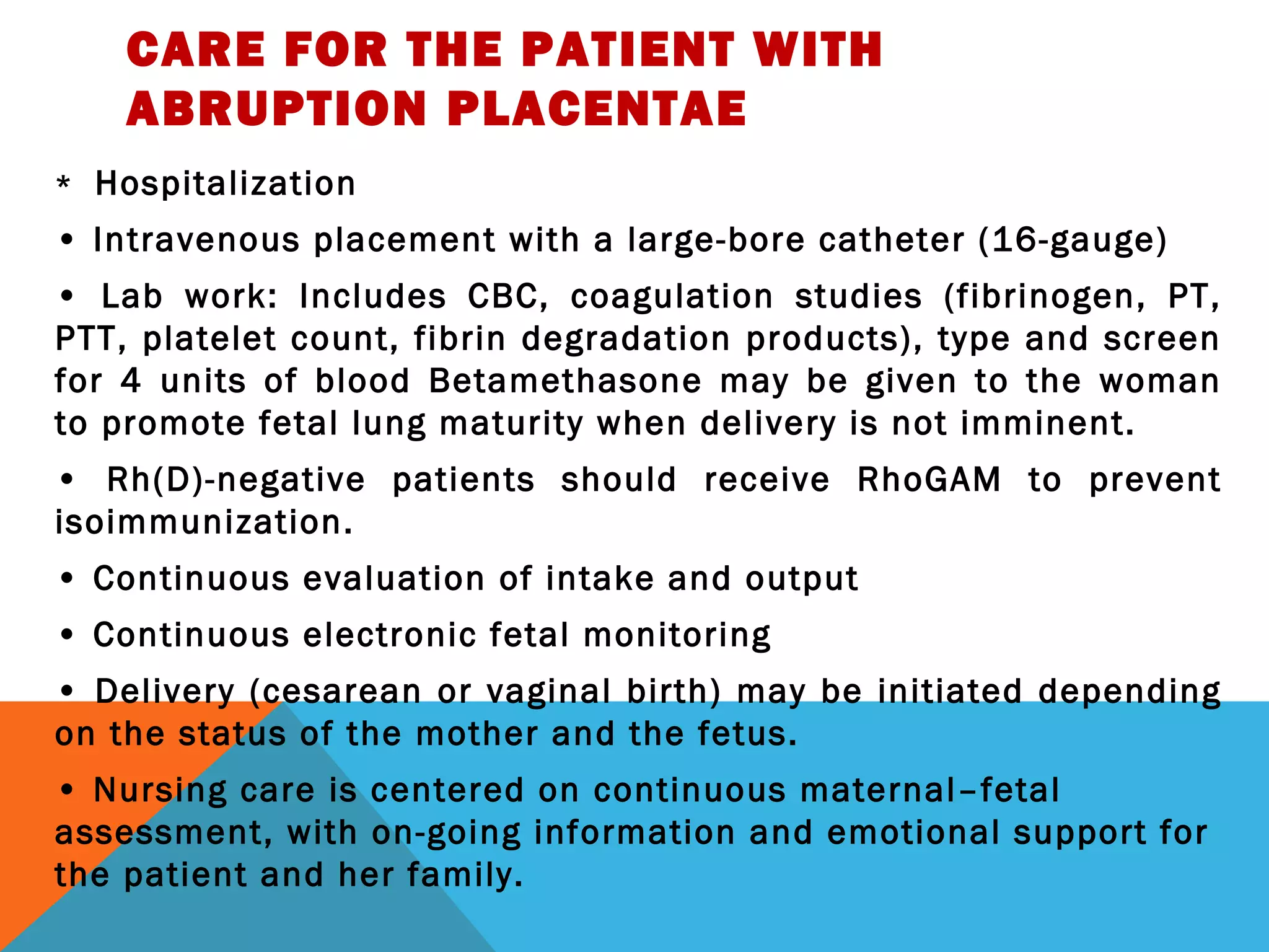 CARE FOR THE PATIENT WITH
ABRUPTION PLACENTAE
* Hospitalization
• Intravenous placement with a large-bore catheter (16-gauge)
• Lab work: Includes CBC, coagulation studies (fibrinogen, PT,
PTT, platelet count, fibrin degradation products), type and screen
for 4 units of blood Betamethasone may be given to the woman
to promote fetal lung maturity when delivery is not imminent.
• Rh(D)-negative patients should receive RhoGAM to prevent
isoimmunization.
• Continuous evaluation of intake and output
• Continuous electronic fetal monitoring
• Delivery (cesarean or vaginal birth) may be initiated depending
on the status of the mother and the fetus.
• Nursing care is centered on continuous maternal–fetal
assessment, with on-going information and emotional support for
the patient and her family.
 
