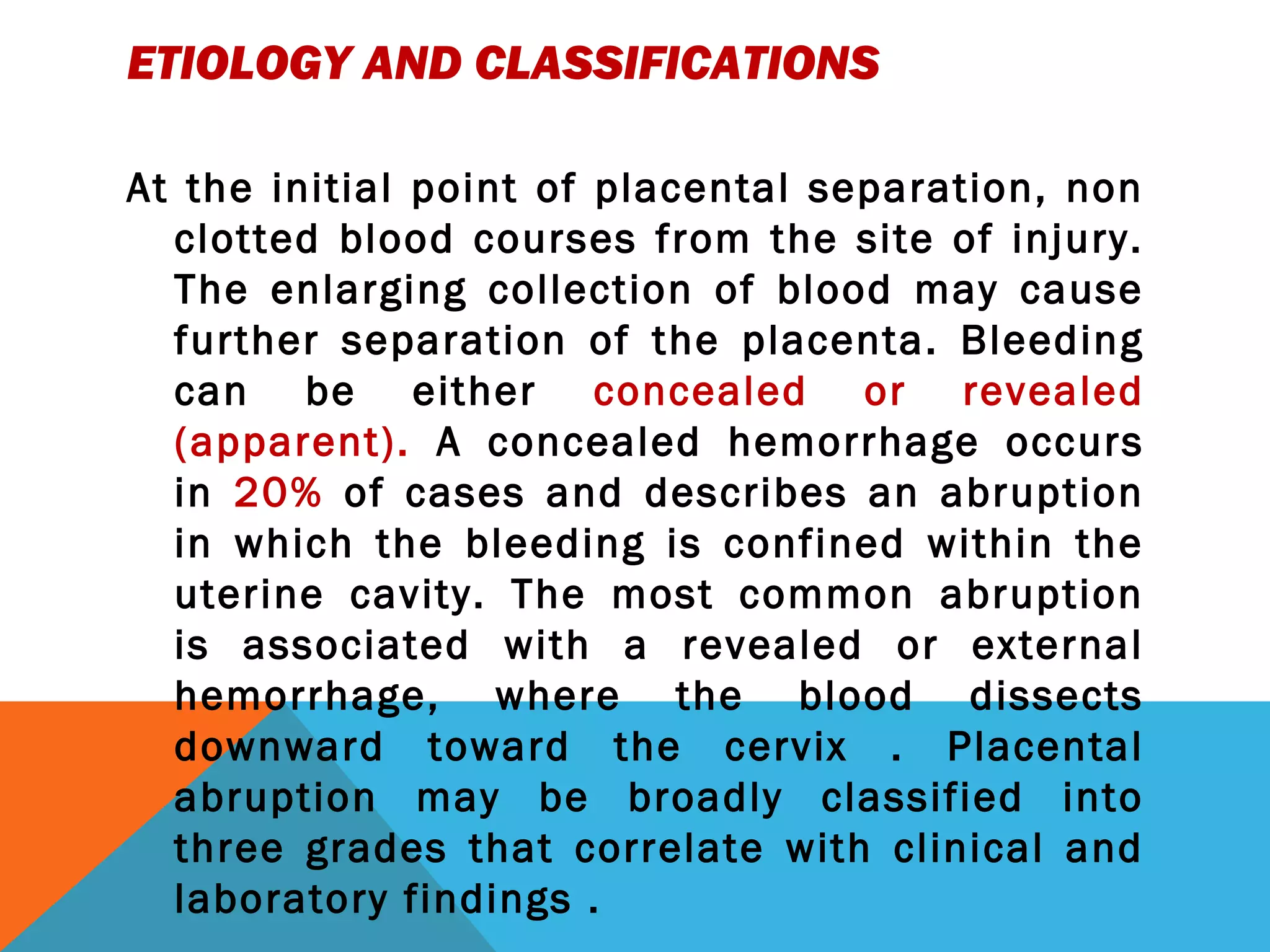 ETIOLOGY AND CLASSIFICATIONS
At the initial point of placental separation, non
clotted blood courses from the site of injury.
The enlarging collection of blood may cause
further separation of the placenta. Bleeding
can be either concealed or revealed
(apparent). A concealed hemorrhage occurs
in 20% of cases and describes an abruption
in which the bleeding is confined within the
uterine cavity. The most common abruption
is associated with a revealed or external
hemorrhage, where the blood dissects
downward toward the cervix . Placental
abruption may be broadly classified into
three grades that correlate with clinical and
laboratory findings .
 