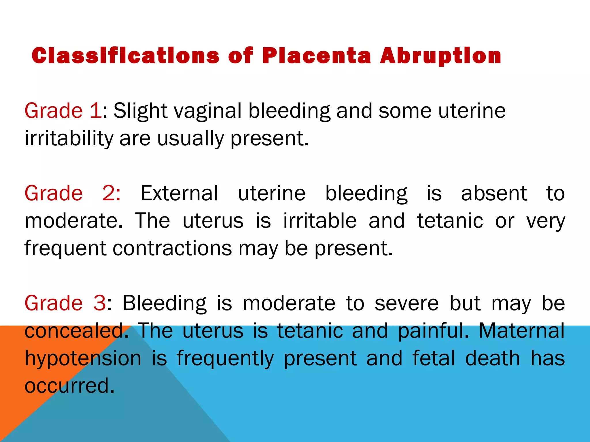 Classifications of Placenta Abruption
Grade 1: Slight vaginal bleeding and some uterine
irritability are usually present.
Grade 2: External uterine bleeding is absent to
moderate. The uterus is irritable and tetanic or very
frequent contractions may be present.
Grade 3: Bleeding is moderate to severe but may be
concealed. The uterus is tetanic and painful. Maternal
hypotension is frequently present and fetal death has
occurred.
 