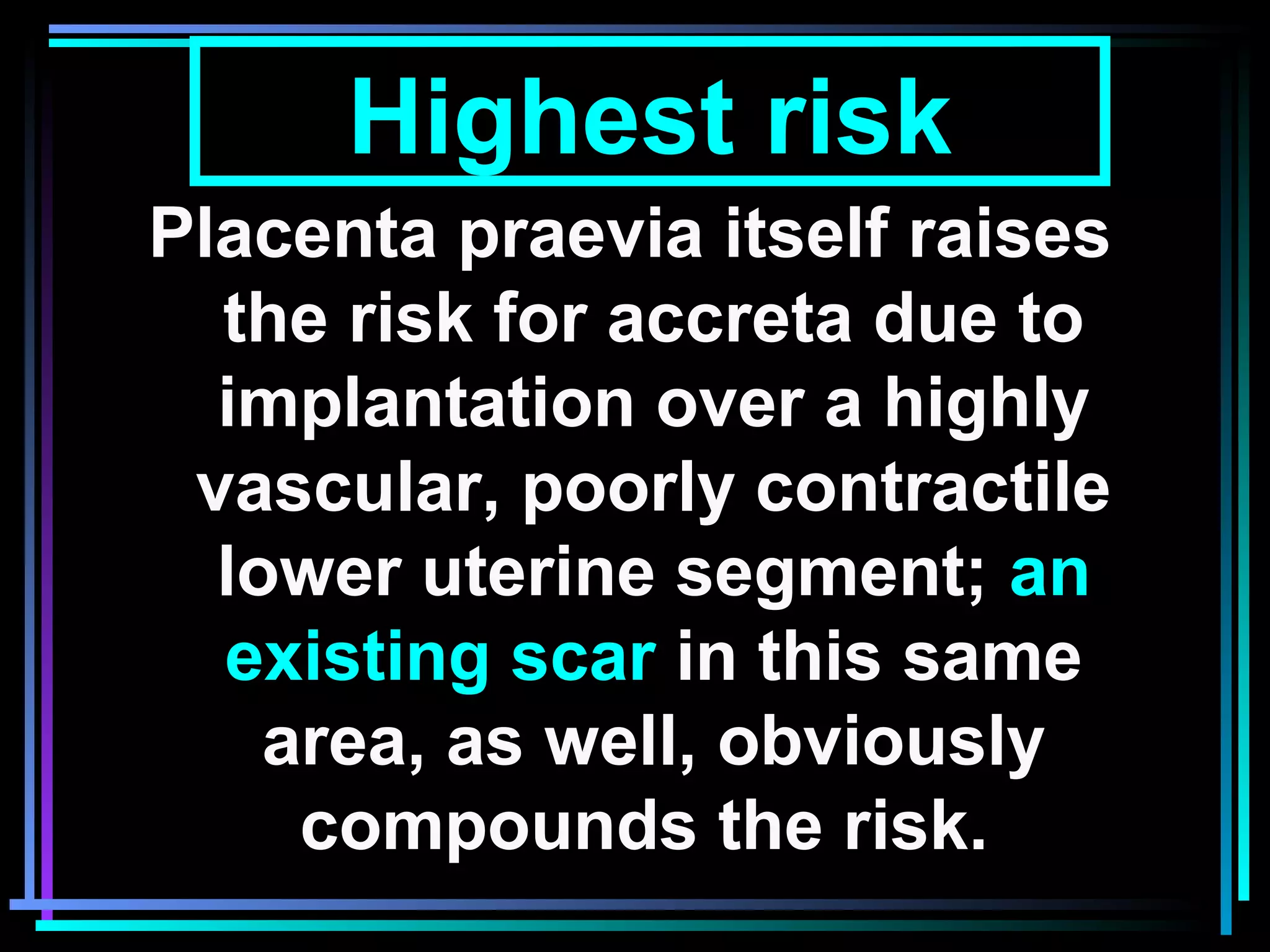 10
Placenta praevia itself raises
the risk for accreta due to
implantation over a highly
vascular, poorly contractile
lower uterine segment; an
existing scar in this same
area, as well, obviously
compounds the risk.
Highest risk
 