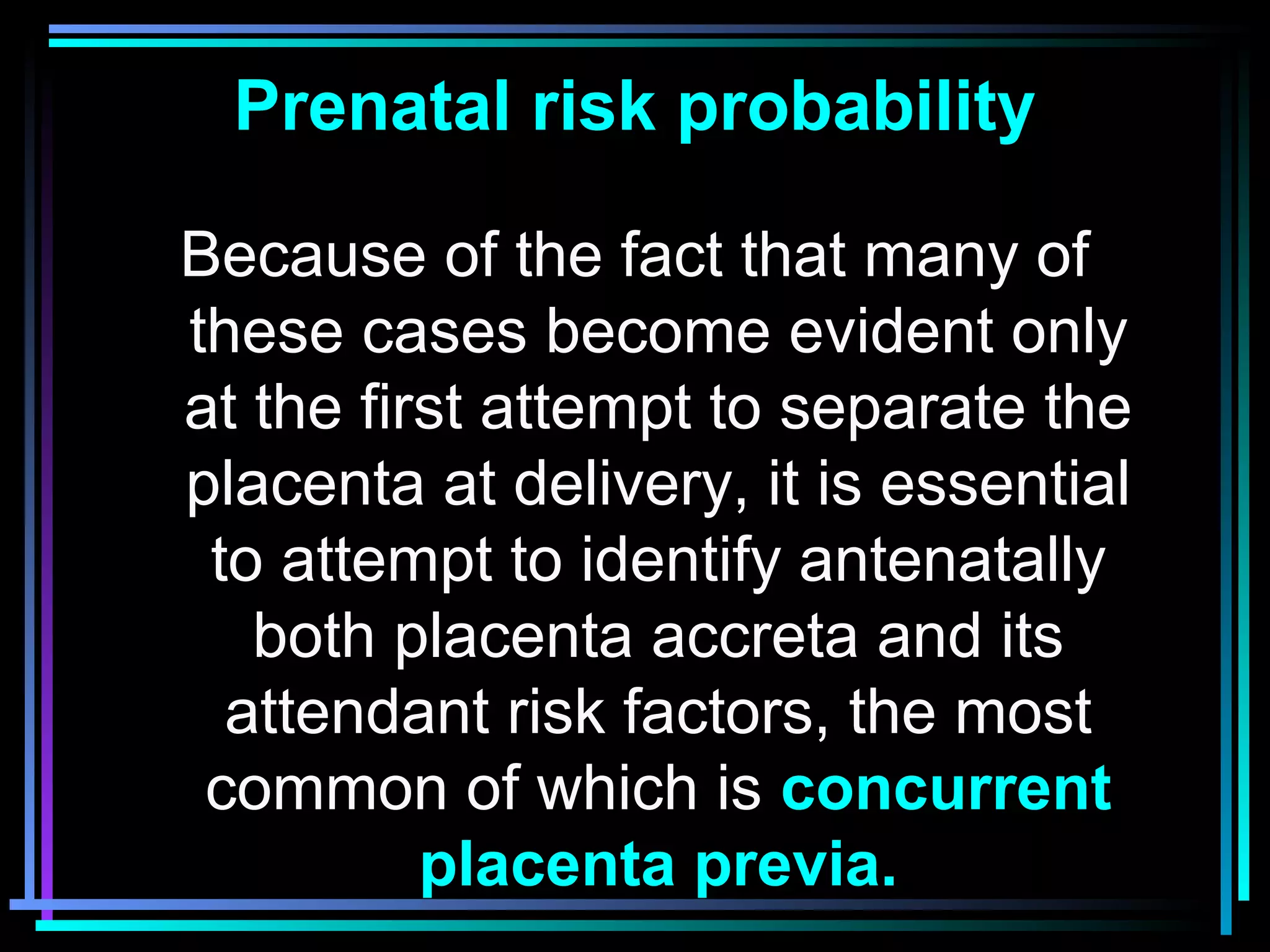 12
Prenatal risk probability
Because of the fact that many of
these cases become evident only
at the first attempt to separate the
placenta at delivery, it is essential
to attempt to identify antenatally
both placenta accreta and its
attendant risk factors, the most
common of which is concurrent
placenta previa.
 