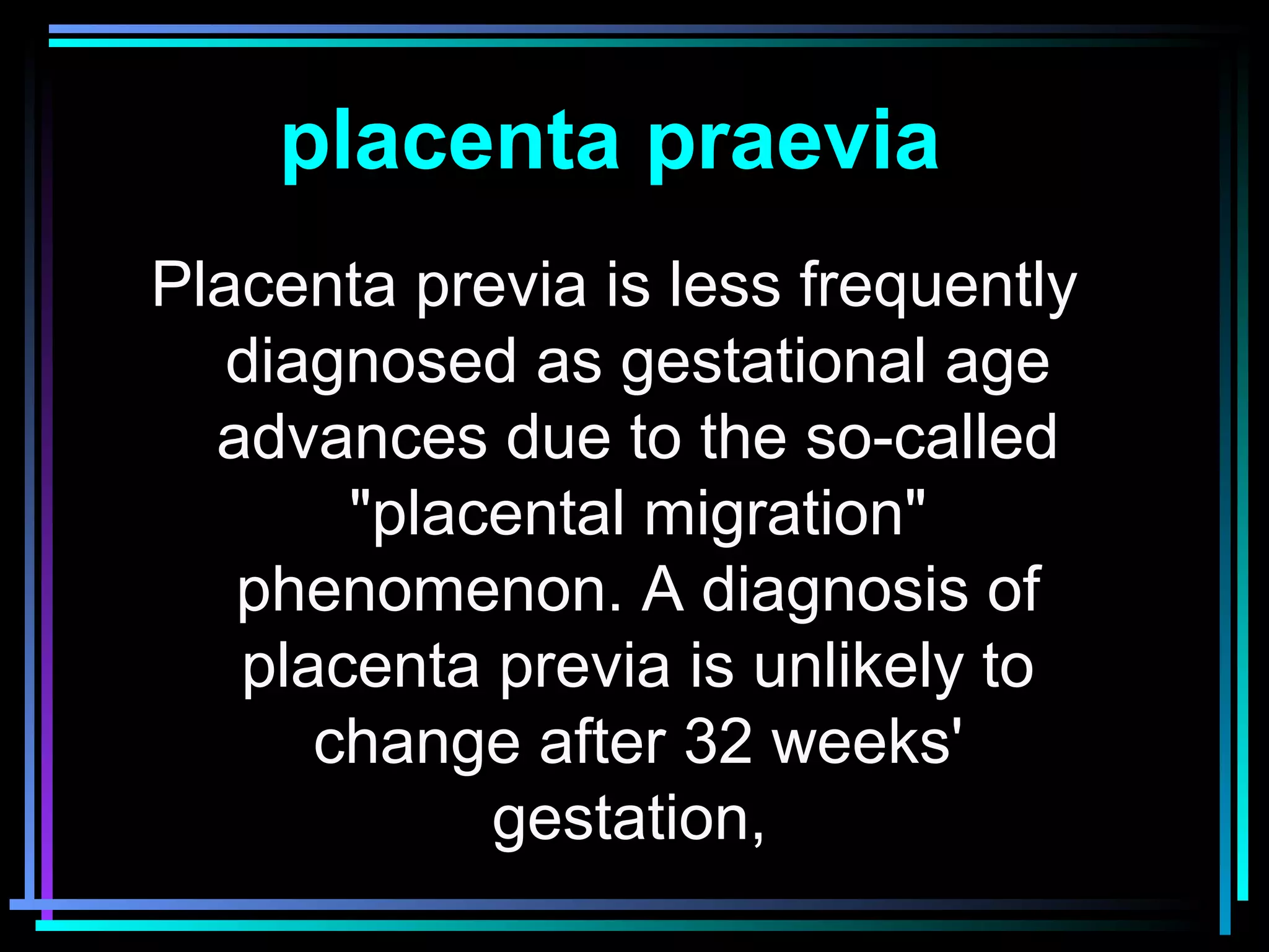 15
Placenta previa is less frequently
diagnosed as gestational age
advances due to the so-called
"placental migration"
phenomenon. A diagnosis of
placenta previa is unlikely to
change after 32 weeks'
gestation,
placenta praevia
 