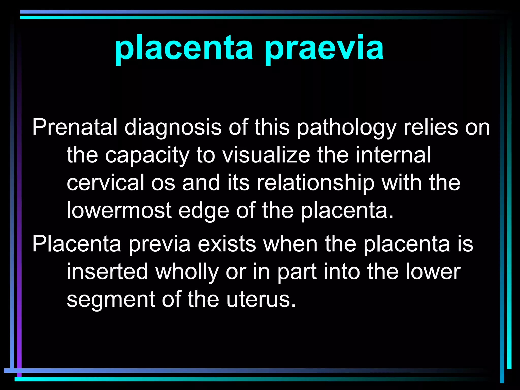 17
Prenatal diagnosis of this pathology relies on
the capacity to visualize the internal
cervical os and its relationship with the
lowermost edge of the placenta.
Placenta previa exists when the placenta is
inserted wholly or in part into the lower
segment of the uterus.
placenta praevia
 