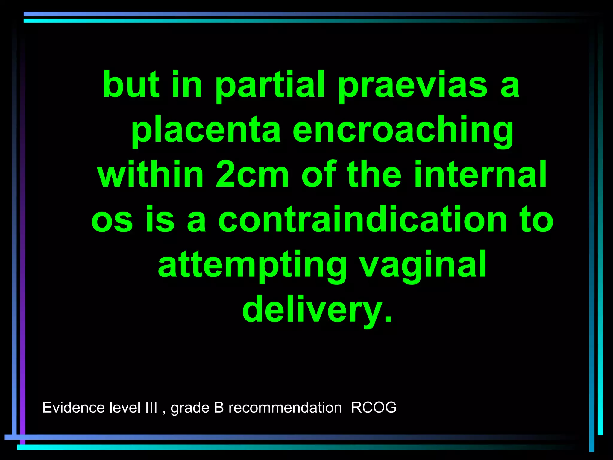 20
but in partial praevias a
placenta encroaching
within 2cm of the internal
os is a contraindication to
attempting vaginal
delivery.
Evidence level III , grade B recommendation RCOG
 